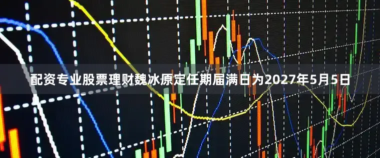 配资专业股票理财魏冰原定任期届满日为2027年5月5日