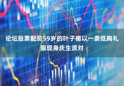 论坛股票配资59岁的叶子楣以一袭低胸礼服现身庆生派对