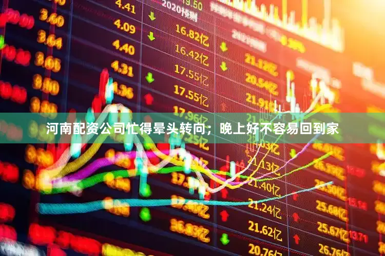 河南配资公司忙得晕头转向；晚上好不容易回到家