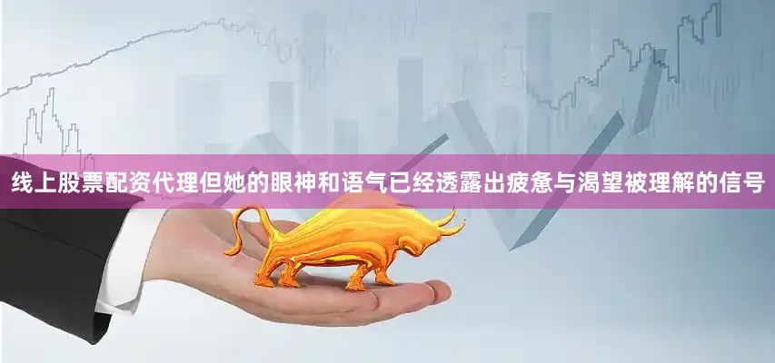 线上股票配资代理但她的眼神和语气已经透露出疲惫与渴望被理解的信号
