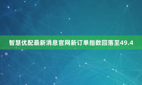 智慧优配最新消息官网新订单指数回落至49.4
